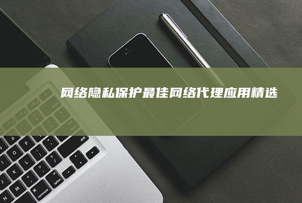 网络隐私保护：最佳网络代理应用精选